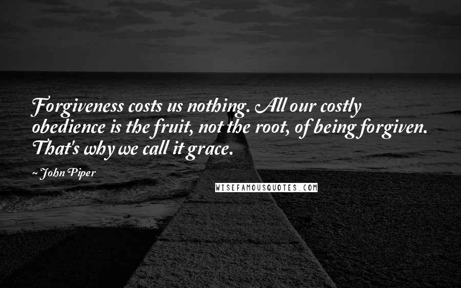 John Piper Quotes: Forgiveness costs us nothing. All our costly obedience is the fruit, not the root, of being forgiven. That's why we call it grace.