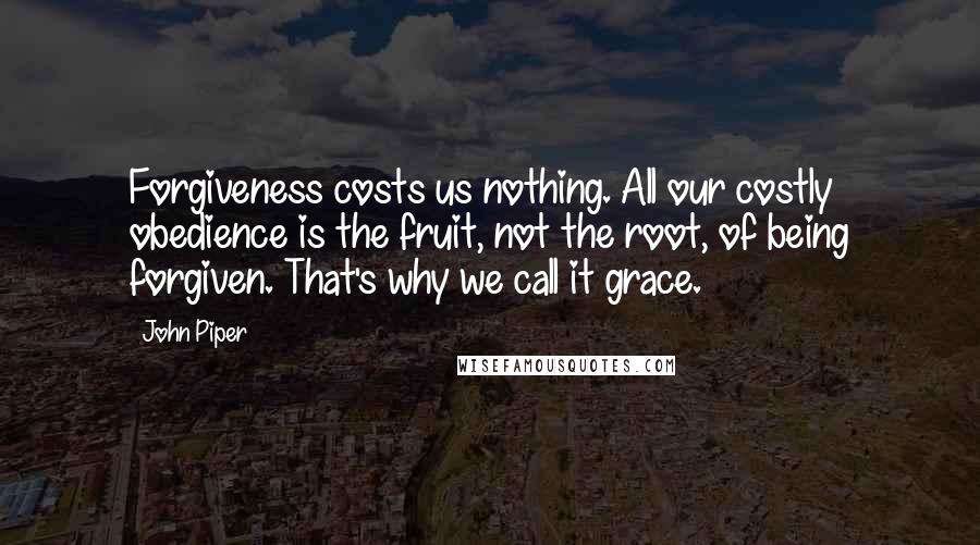 John Piper Quotes: Forgiveness costs us nothing. All our costly obedience is the fruit, not the root, of being forgiven. That's why we call it grace.