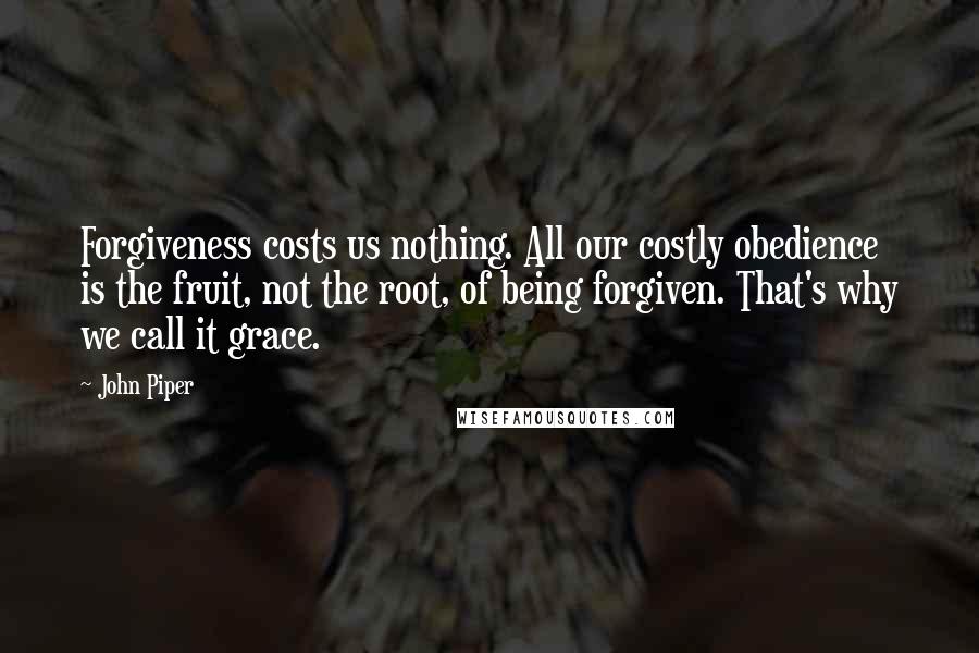 John Piper Quotes: Forgiveness costs us nothing. All our costly obedience is the fruit, not the root, of being forgiven. That's why we call it grace.