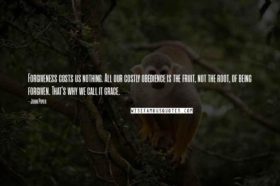 John Piper Quotes: Forgiveness costs us nothing. All our costly obedience is the fruit, not the root, of being forgiven. That's why we call it grace.