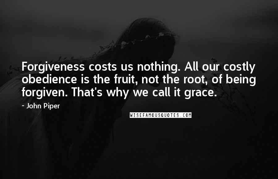 John Piper Quotes: Forgiveness costs us nothing. All our costly obedience is the fruit, not the root, of being forgiven. That's why we call it grace.