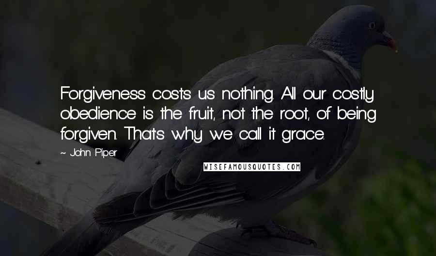 John Piper Quotes: Forgiveness costs us nothing. All our costly obedience is the fruit, not the root, of being forgiven. That's why we call it grace.