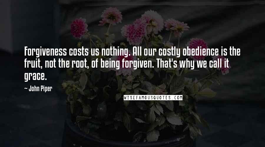 John Piper Quotes: Forgiveness costs us nothing. All our costly obedience is the fruit, not the root, of being forgiven. That's why we call it grace.