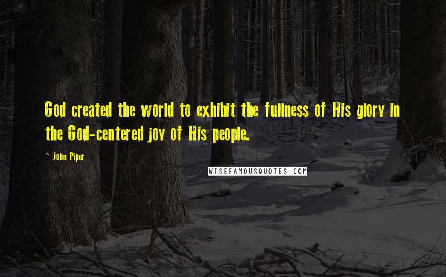 John Piper Quotes: God created the world to exhibit the fullness of His glory in the God-centered joy of His people.