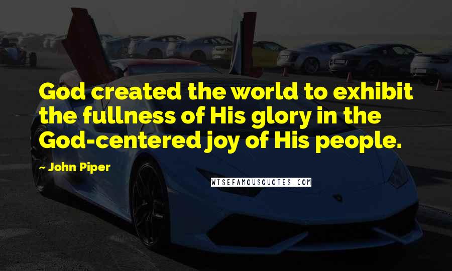 John Piper Quotes: God created the world to exhibit the fullness of His glory in the God-centered joy of His people.