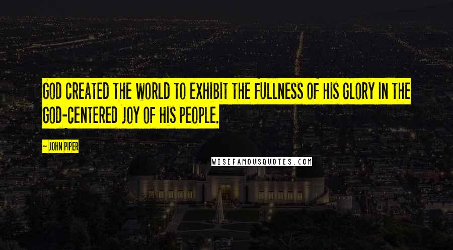 John Piper Quotes: God created the world to exhibit the fullness of His glory in the God-centered joy of His people.