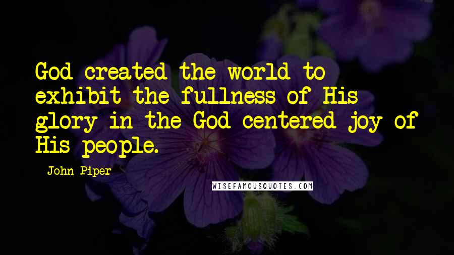 John Piper Quotes: God created the world to exhibit the fullness of His glory in the God-centered joy of His people.