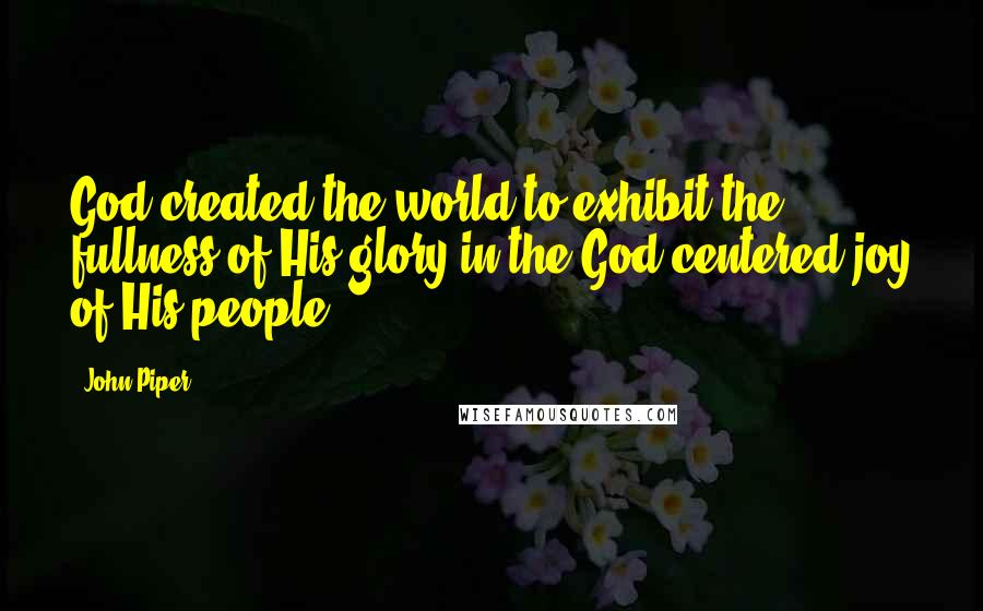 John Piper Quotes: God created the world to exhibit the fullness of His glory in the God-centered joy of His people.