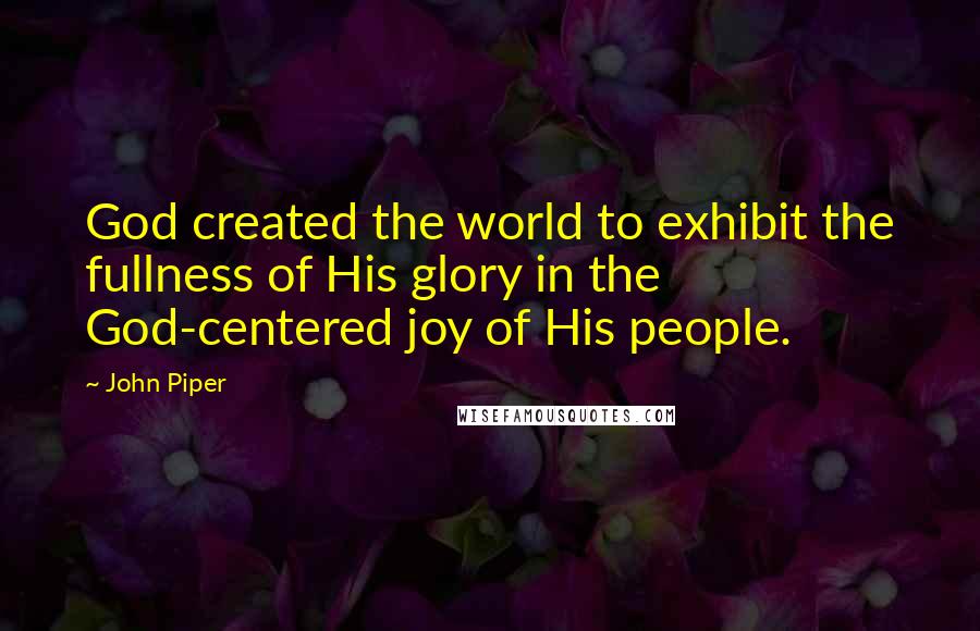 John Piper Quotes: God created the world to exhibit the fullness of His glory in the God-centered joy of His people.