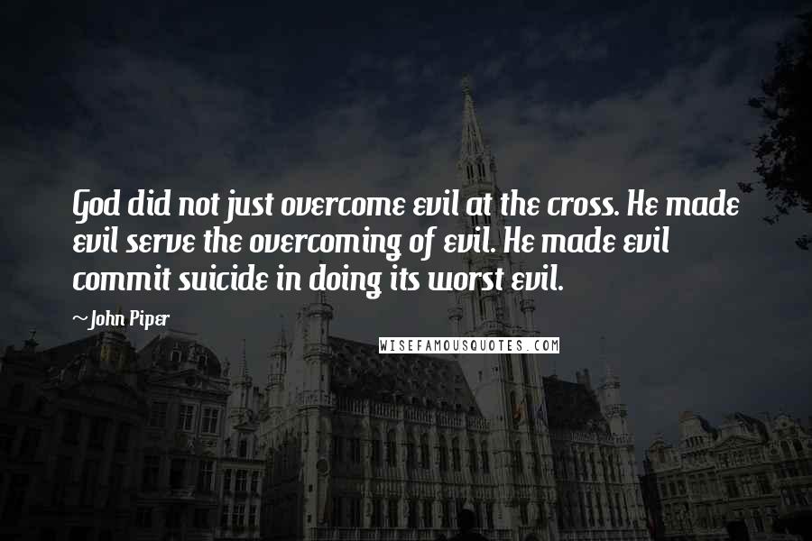 John Piper Quotes: God did not just overcome evil at the cross. He made evil serve the overcoming of evil. He made evil commit suicide in doing its worst evil.