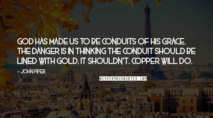 John Piper Quotes: God has made us to be conduits of his grace. The danger is in thinking the conduit should be lined with gold. It shouldn't. Copper will do.