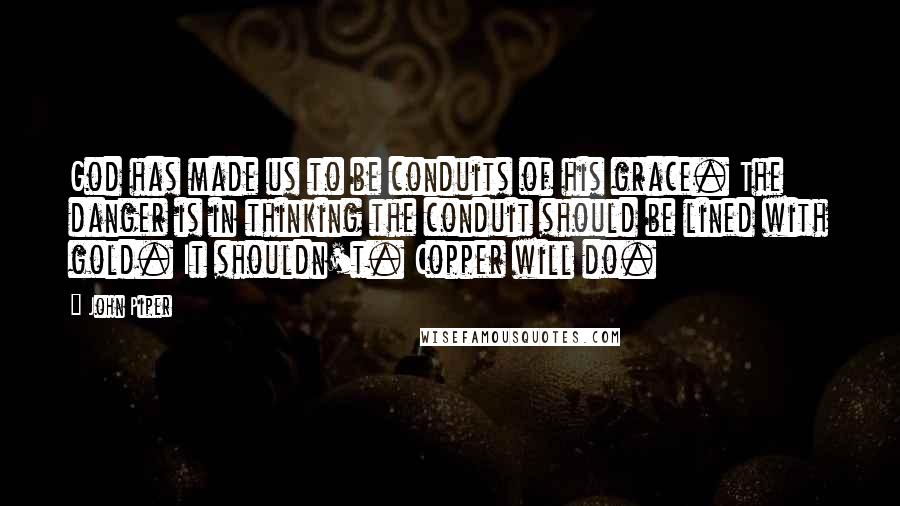 John Piper Quotes: God has made us to be conduits of his grace. The danger is in thinking the conduit should be lined with gold. It shouldn't. Copper will do.