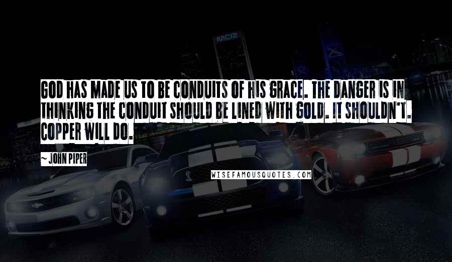 John Piper Quotes: God has made us to be conduits of his grace. The danger is in thinking the conduit should be lined with gold. It shouldn't. Copper will do.