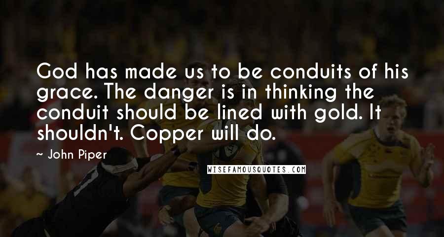 John Piper Quotes: God has made us to be conduits of his grace. The danger is in thinking the conduit should be lined with gold. It shouldn't. Copper will do.