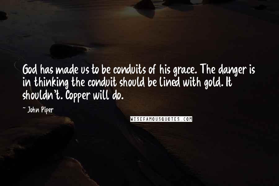 John Piper Quotes: God has made us to be conduits of his grace. The danger is in thinking the conduit should be lined with gold. It shouldn't. Copper will do.