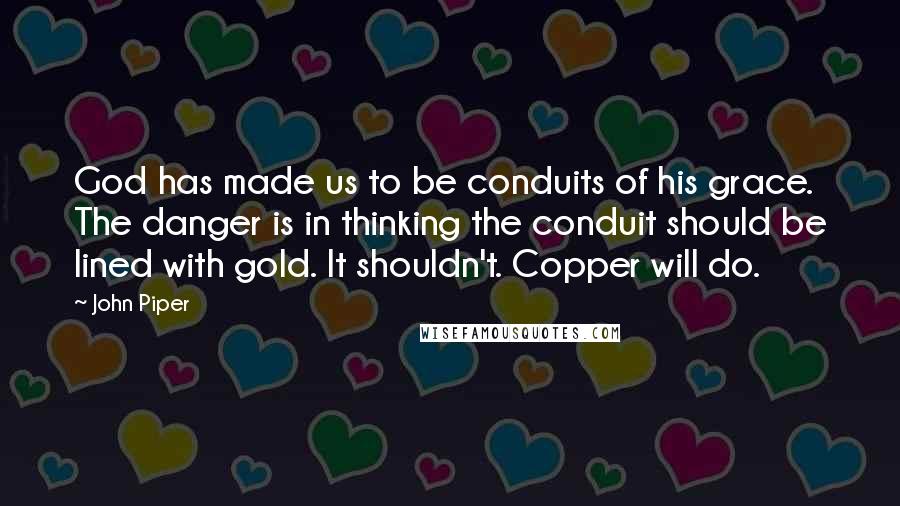 John Piper Quotes: God has made us to be conduits of his grace. The danger is in thinking the conduit should be lined with gold. It shouldn't. Copper will do.