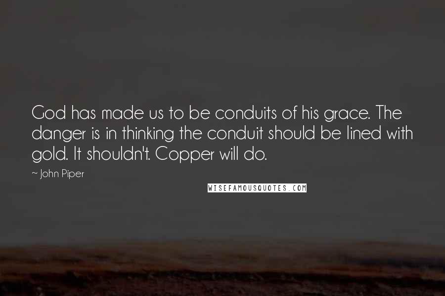 John Piper Quotes: God has made us to be conduits of his grace. The danger is in thinking the conduit should be lined with gold. It shouldn't. Copper will do.