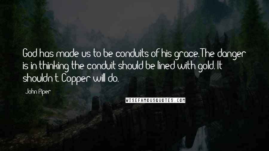 John Piper Quotes: God has made us to be conduits of his grace. The danger is in thinking the conduit should be lined with gold. It shouldn't. Copper will do.