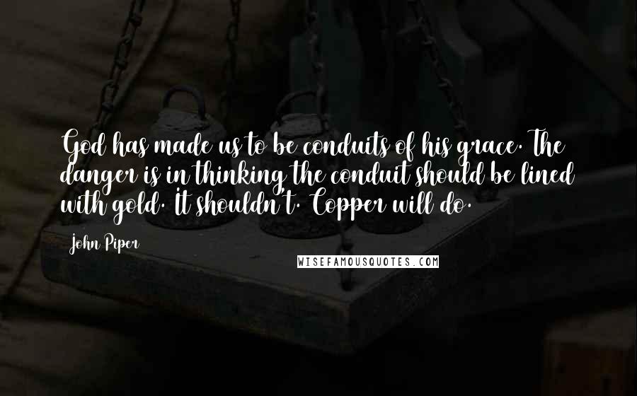 John Piper Quotes: God has made us to be conduits of his grace. The danger is in thinking the conduit should be lined with gold. It shouldn't. Copper will do.