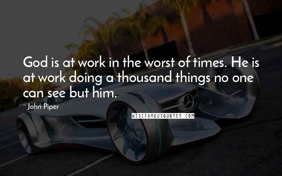 John Piper Quotes: God is at work in the worst of times. He is at work doing a thousand things no one can see but him.