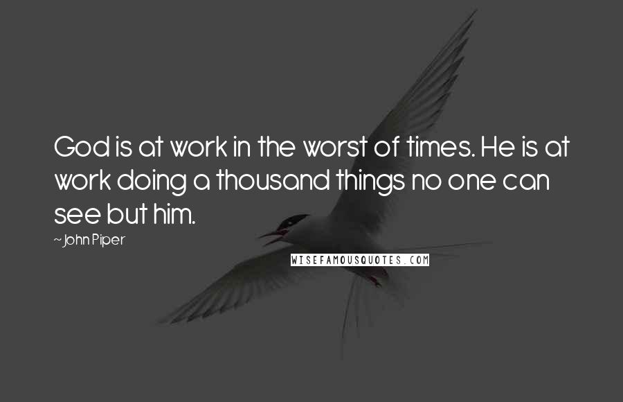 John Piper Quotes: God is at work in the worst of times. He is at work doing a thousand things no one can see but him.