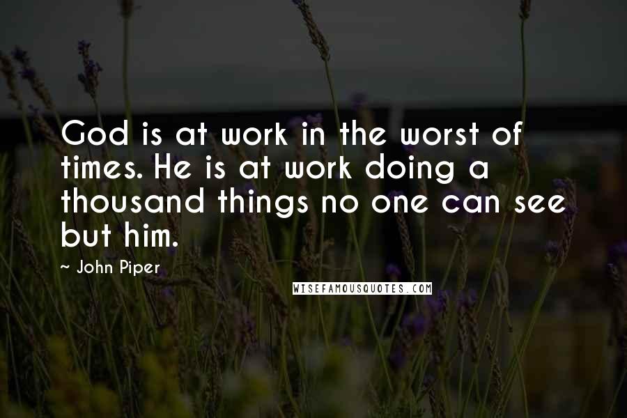 John Piper Quotes: God is at work in the worst of times. He is at work doing a thousand things no one can see but him.