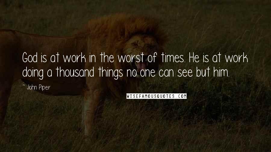 John Piper Quotes: God is at work in the worst of times. He is at work doing a thousand things no one can see but him.