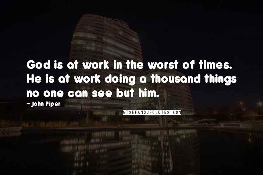 John Piper Quotes: God is at work in the worst of times. He is at work doing a thousand things no one can see but him.