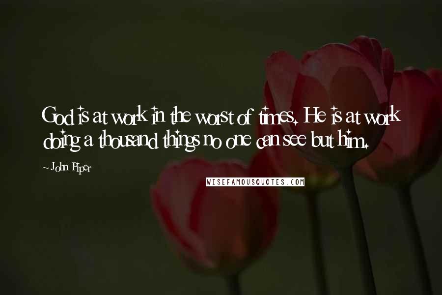 John Piper Quotes: God is at work in the worst of times. He is at work doing a thousand things no one can see but him.