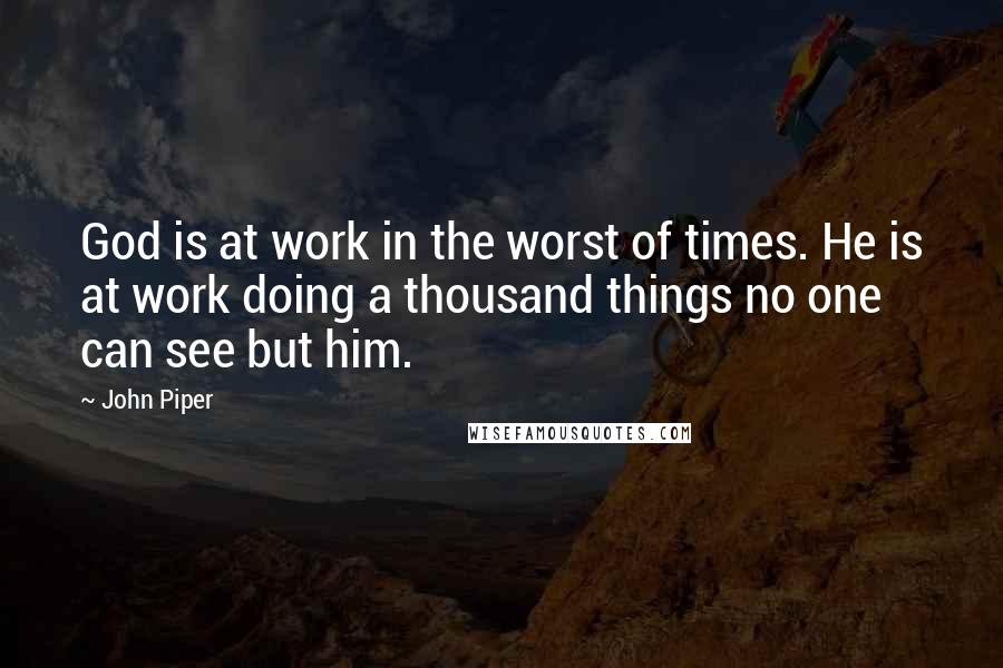 John Piper Quotes: God is at work in the worst of times. He is at work doing a thousand things no one can see but him.