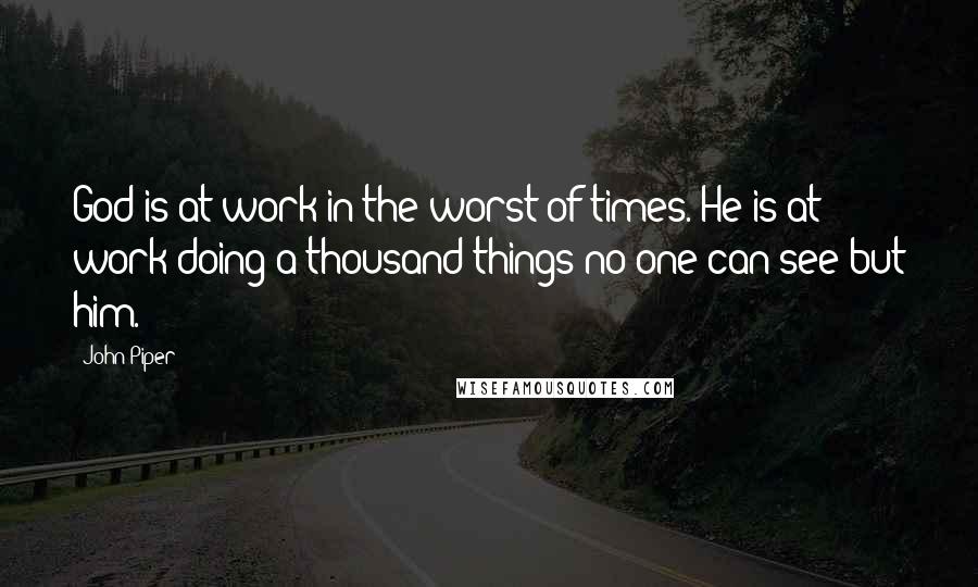 John Piper Quotes: God is at work in the worst of times. He is at work doing a thousand things no one can see but him.