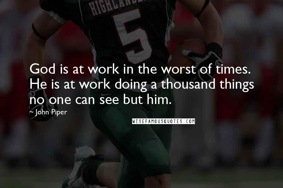 John Piper Quotes: God is at work in the worst of times. He is at work doing a thousand things no one can see but him.