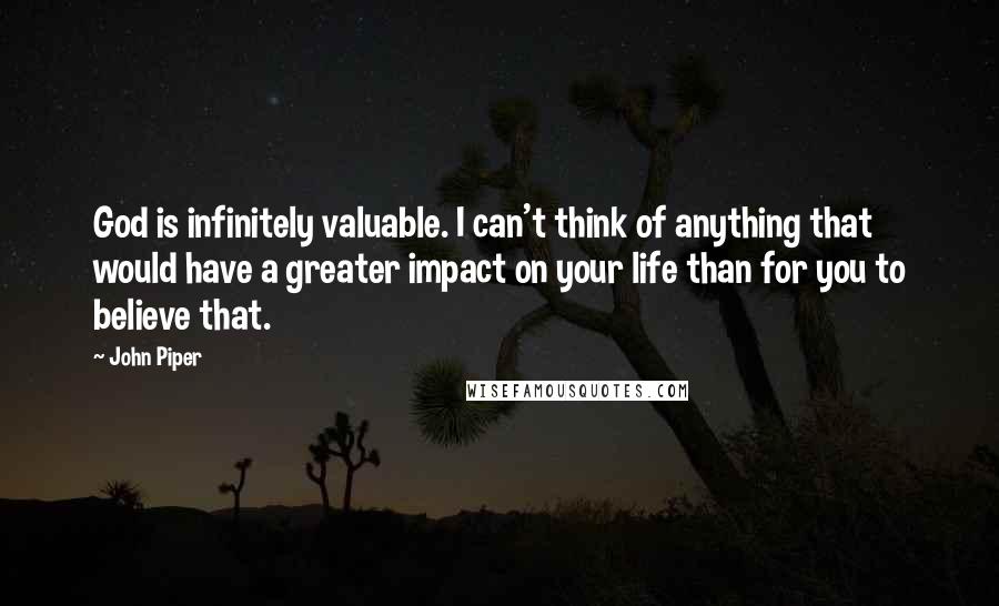 John Piper Quotes: God is infinitely valuable. I can't think of anything that would have a greater impact on your life than for you to believe that.