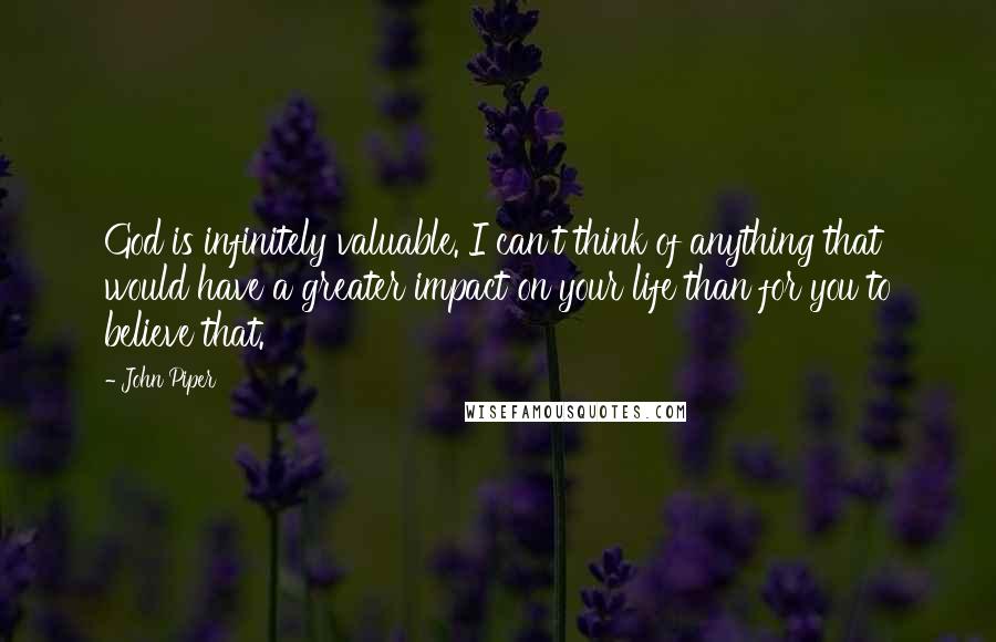 John Piper Quotes: God is infinitely valuable. I can't think of anything that would have a greater impact on your life than for you to believe that.