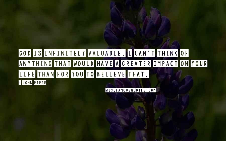 John Piper Quotes: God is infinitely valuable. I can't think of anything that would have a greater impact on your life than for you to believe that.