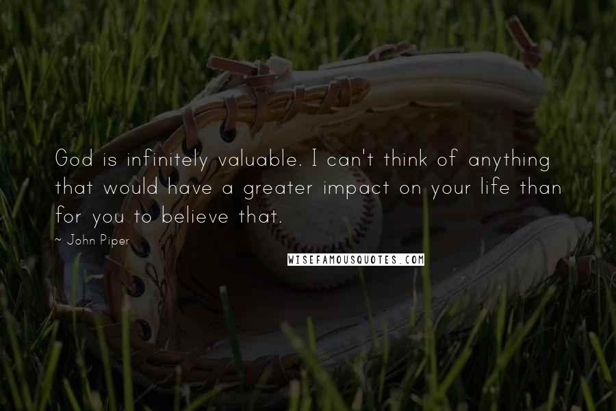 John Piper Quotes: God is infinitely valuable. I can't think of anything that would have a greater impact on your life than for you to believe that.