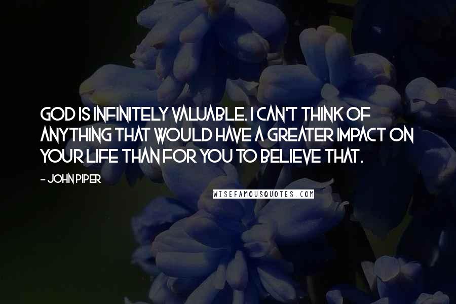 John Piper Quotes: God is infinitely valuable. I can't think of anything that would have a greater impact on your life than for you to believe that.