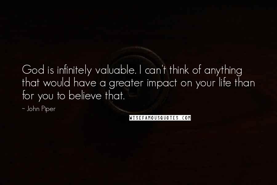 John Piper Quotes: God is infinitely valuable. I can't think of anything that would have a greater impact on your life than for you to believe that.