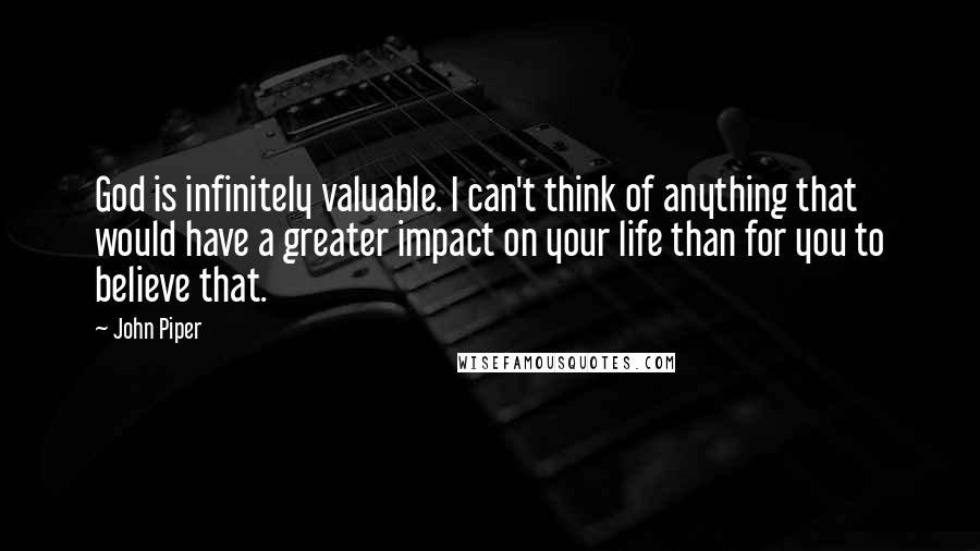 John Piper Quotes: God is infinitely valuable. I can't think of anything that would have a greater impact on your life than for you to believe that.