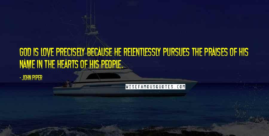 John Piper Quotes: God is love precisely because He relentlessly pursues the praises of His name in the hearts of His people.