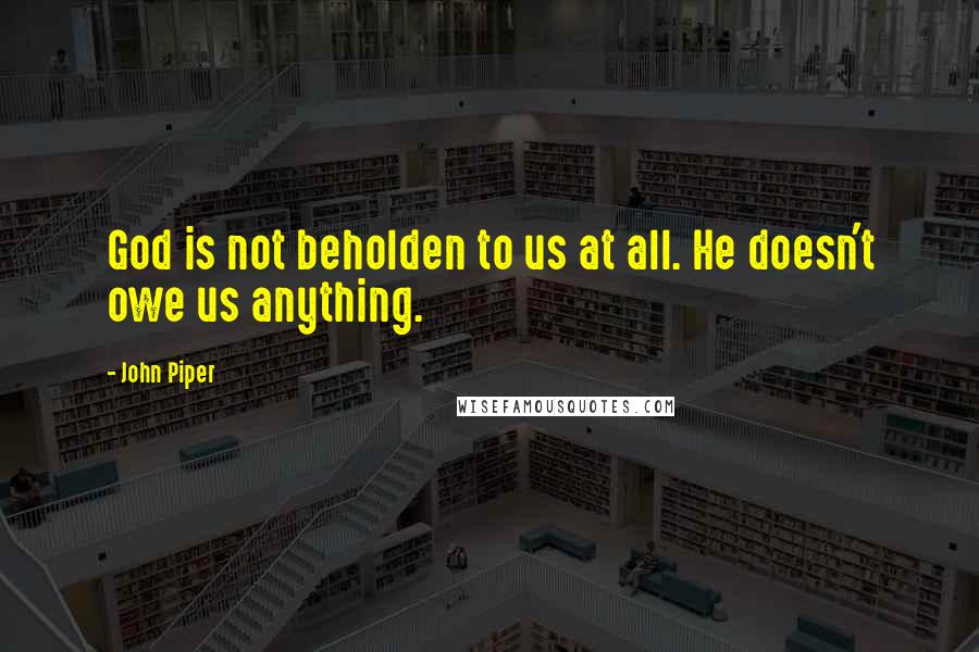 John Piper Quotes: God is not beholden to us at all. He doesn't owe us anything.