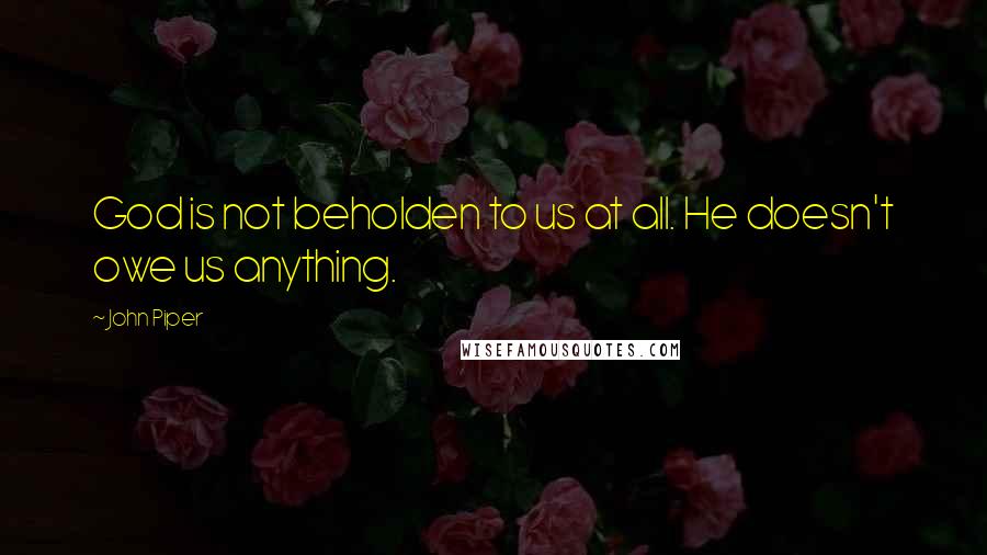 John Piper Quotes: God is not beholden to us at all. He doesn't owe us anything.