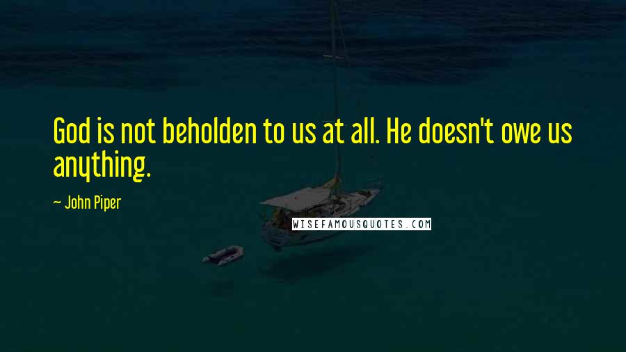 John Piper Quotes: God is not beholden to us at all. He doesn't owe us anything.