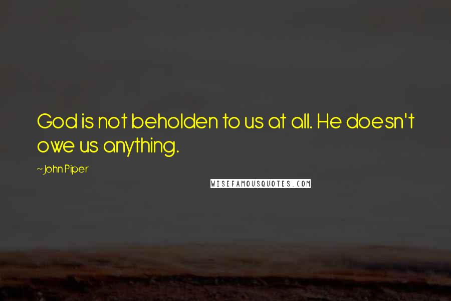 John Piper Quotes: God is not beholden to us at all. He doesn't owe us anything.