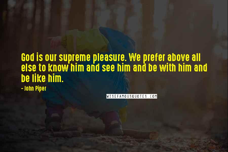 John Piper Quotes: God is our supreme pleasure. We prefer above all else to know him and see him and be with him and be like him.