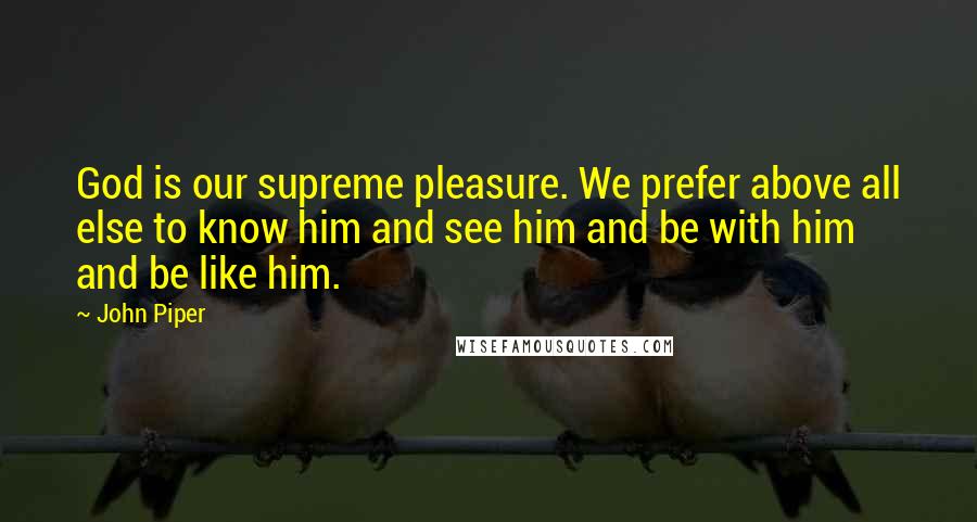 John Piper Quotes: God is our supreme pleasure. We prefer above all else to know him and see him and be with him and be like him.