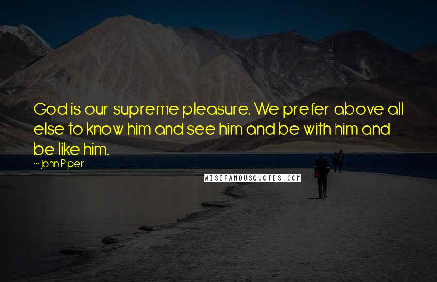 John Piper Quotes: God is our supreme pleasure. We prefer above all else to know him and see him and be with him and be like him.