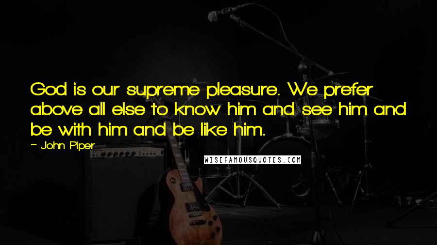 John Piper Quotes: God is our supreme pleasure. We prefer above all else to know him and see him and be with him and be like him.