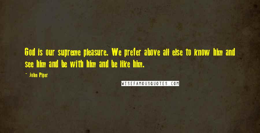 John Piper Quotes: God is our supreme pleasure. We prefer above all else to know him and see him and be with him and be like him.