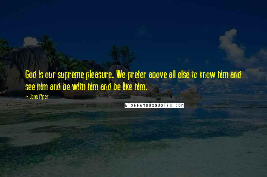 John Piper Quotes: God is our supreme pleasure. We prefer above all else to know him and see him and be with him and be like him.